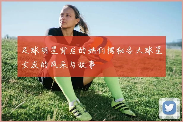 足球明星背后的她们揭秘各大球星女友的风采与故事