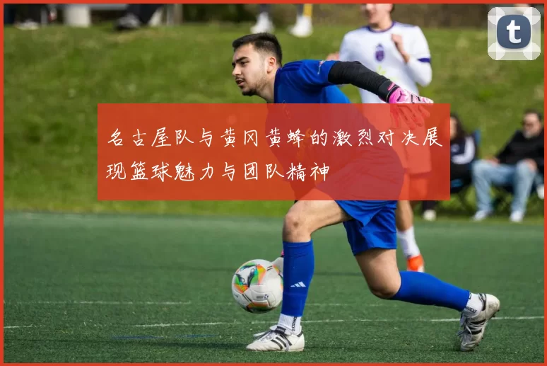 名古屋队与黄冈黄蜂的激烈对决展现篮球魅力与团队精神