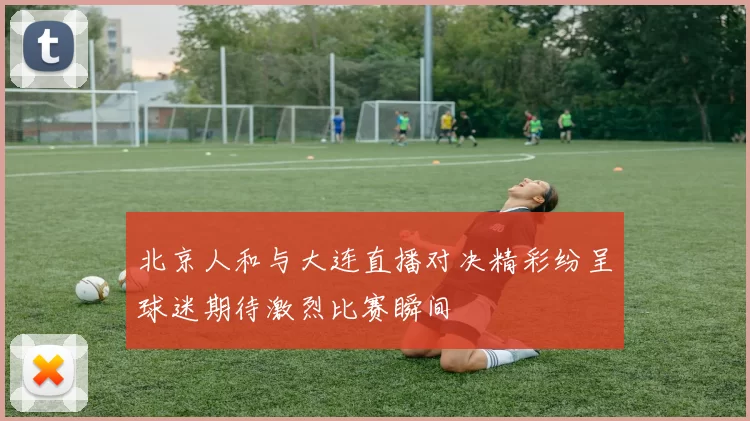 北京人和与大连直播对决精彩纷呈球迷期待激烈比赛瞬间