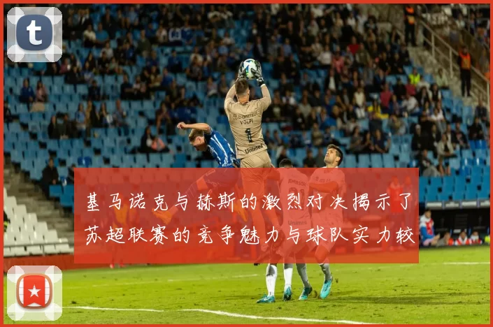 基马诺克与赫斯的激烈对决揭示了苏超联赛的竞争魅力与球队实力较量