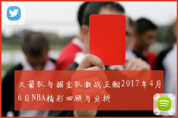 火箭队与掘金队激战正酣2017年4月6日NBA精彩回顾与分析