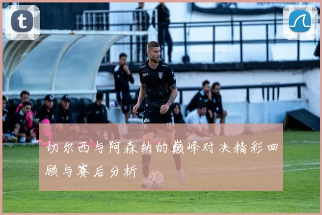 切尔西与阿森纳的巅峰对决精彩回顾与赛后分析