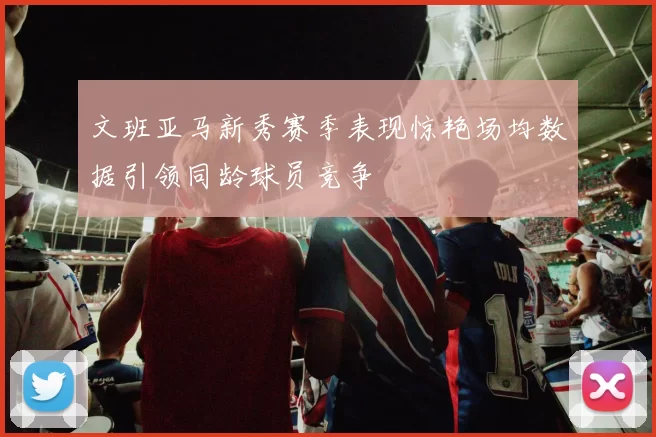 文班亚马新秀赛季表现惊艳场均数据引领同龄球员竞争