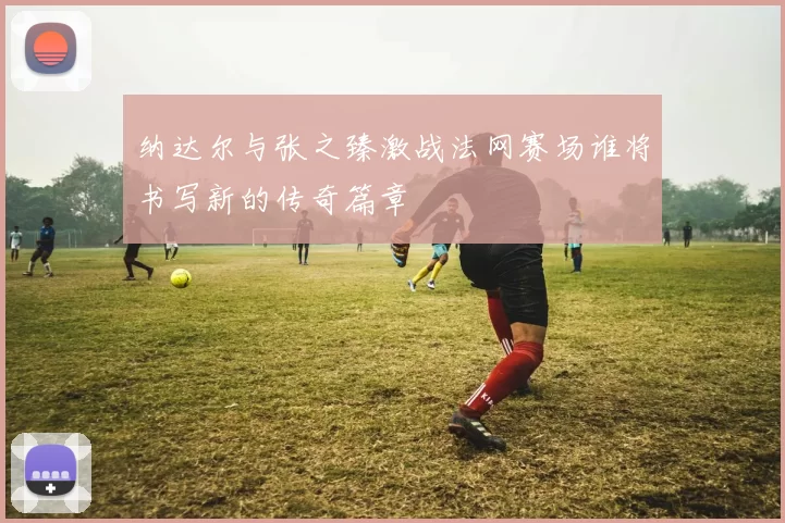 纳达尔与张之臻激战法网赛场谁将书写新的传奇篇章