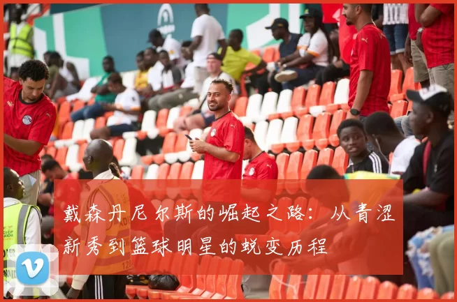 戴森丹尼尔斯的崛起之路：从青涩新秀到篮球明星的蜕变历程