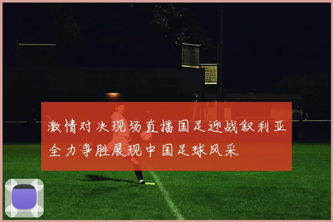 激情对决现场直播国足迎战叙利亚全力争胜展现中国足球风采