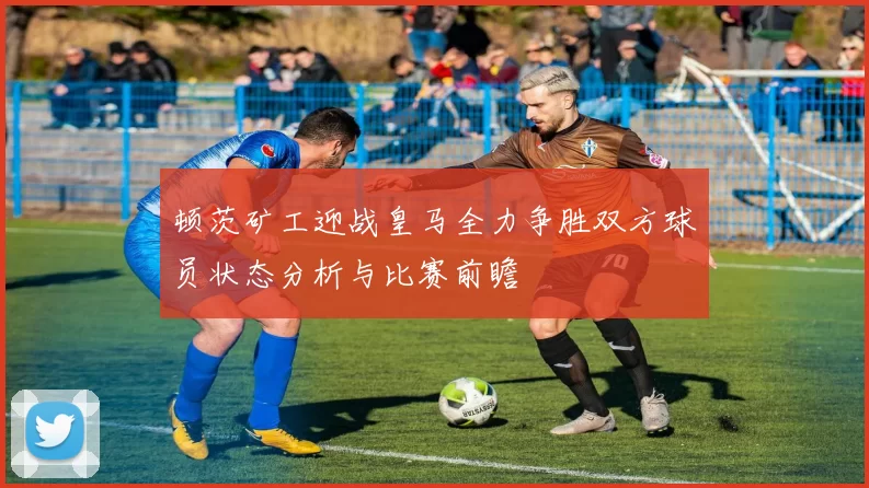 顿茨矿工迎战皇马全力争胜双方球员状态分析与比赛前瞻