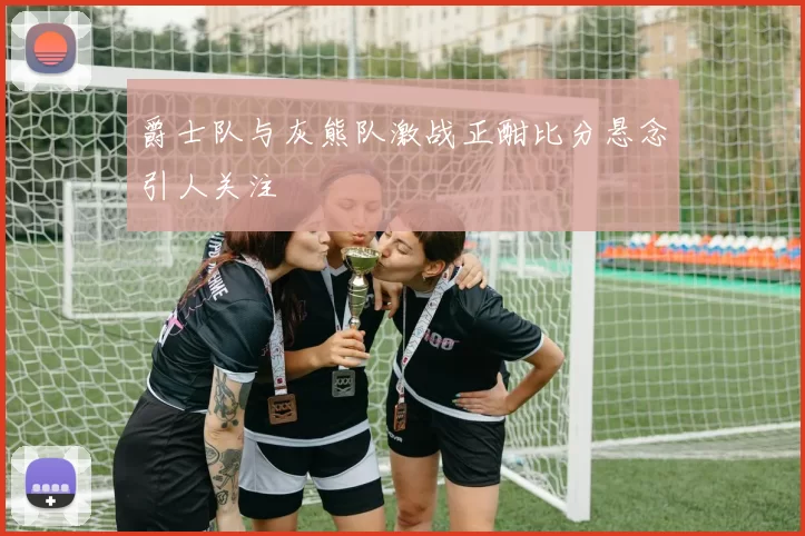 爵士队与灰熊队激战正酣比分悬念引人关注